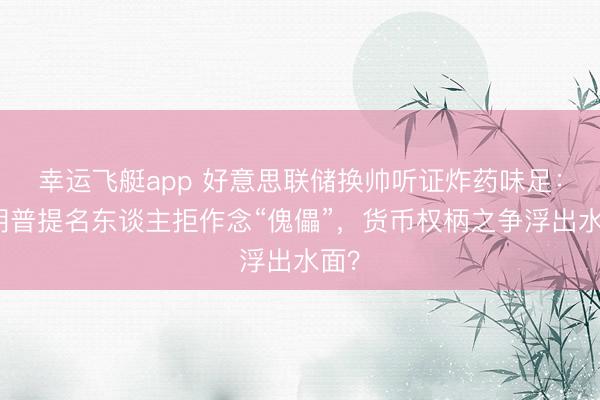 幸运飞艇app 好意思联储换帅听证炸药味足：特朗普提名东谈主拒作念“傀儡”，货币权柄之争浮出水面？