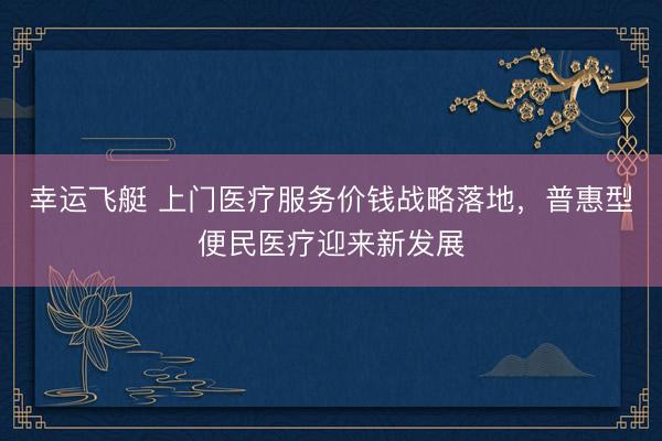 幸运飞艇 上门医疗服务价钱战略落地，普惠型便民医疗迎来新发展