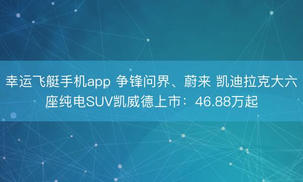 幸运飞艇手机app 争锋问界、蔚来 凯迪拉克大六座纯电SUV凯威德上市：46.88万起